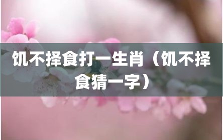 饥不择食打一生肖（饥不择食猜一字）