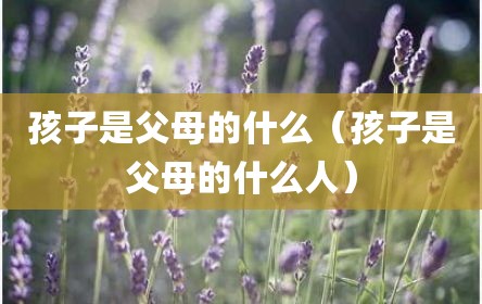孩子是父母的什么（孩子是父母的什么人）