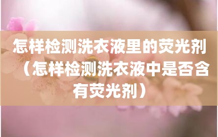 怎样检测洗衣液里的荧光剂（怎样检测洗衣液中是否含有荧光剂）