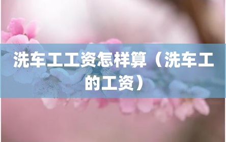 洗车工工资怎样算（洗车工的工资）