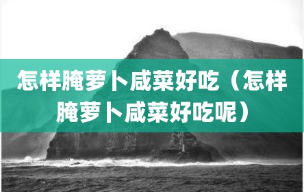 怎样腌萝卜咸菜好吃（怎样腌萝卜咸菜好吃呢）