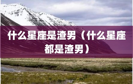 什么星座是渣男（什么星座都是渣男）