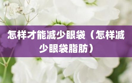 怎样才能减少眼袋（怎样减少眼袋脂肪）