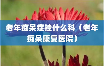 老年痴呆症挂什么科（老年痴呆康复医院）