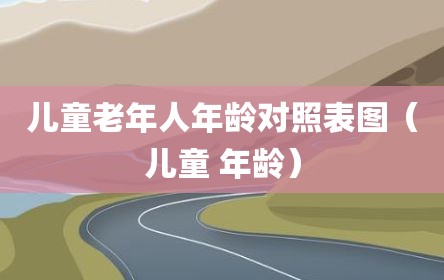 儿童老年人年龄对照表图（儿童 年龄）
