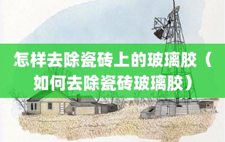 怎样去除瓷砖上的玻璃胶（如何去除瓷砖玻璃胶）