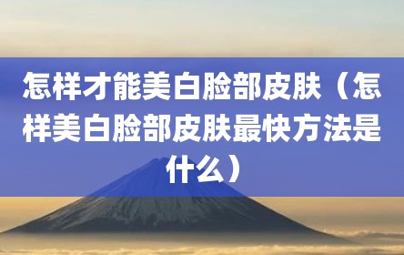 怎样才能美白脸部皮肤（怎样美白脸部皮肤最快方法是什么）