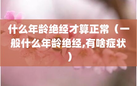 什么年龄绝经才算正常（一般什么年龄绝经,有啥症状）