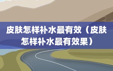皮肤怎样补水最有效（皮肤怎样补水最有效果）