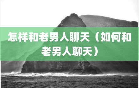 怎样和老男人聊天（如何和老男人聊天）