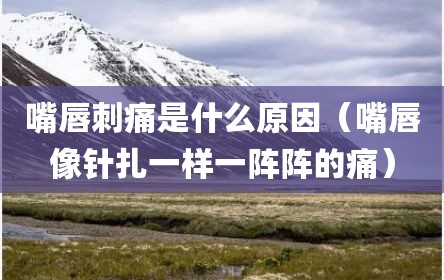 嘴唇刺痛是什么原因（嘴唇像针扎一样一阵阵的痛）
