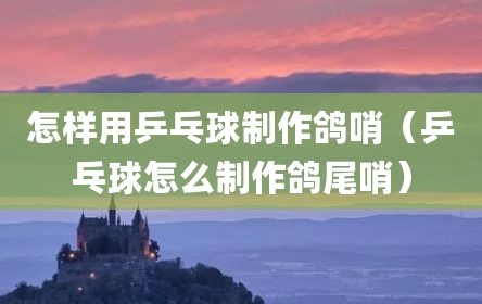 怎样用乒乓球制作鸽哨（乒乓球怎么制作鸽尾哨）