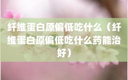 纤维蛋白原偏低吃什么（纤维蛋白原偏低吃什么药能治好）
