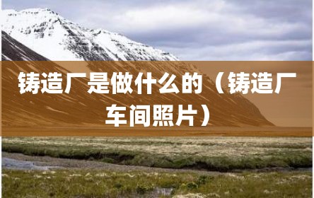 铸造厂是做什么的（铸造厂车间照片）