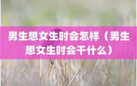 男生想女生时会怎样（男生想女生时会干什么）