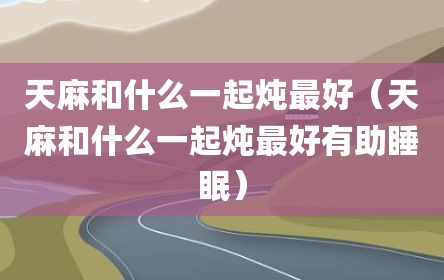 天麻和什么一起炖最好（天麻和什么一起炖最好有助睡眠）