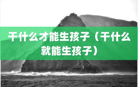 干什么才能生孩子（干什么就能生孩子）