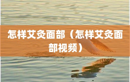 怎样艾灸面部（怎样艾灸面部视频）