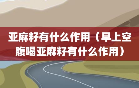 亚麻籽有什么作用（早上空腹喝亚麻籽有什么作用）