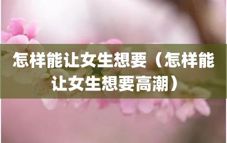 怎样能让女生想要（怎样能让女生想要高潮）