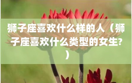 狮子座喜欢什么样的人（狮子座喜欢什么类型的女生?）