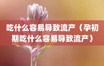 吃什么容易导致流产（孕初期吃什么容易导致流产）