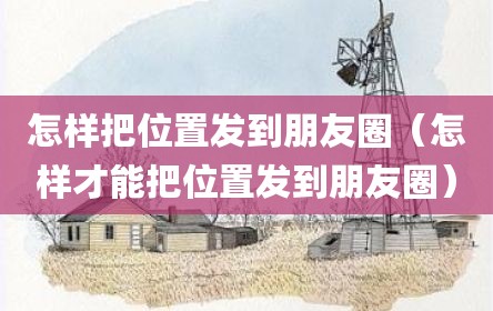 怎样把位置发到朋友圈（怎样才能把位置发到朋友圈）