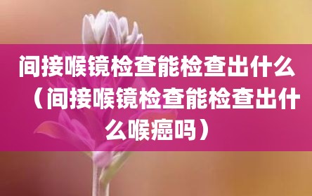 间接喉镜检查能检查出什么（间接喉镜检查能检查出什么喉癌吗）