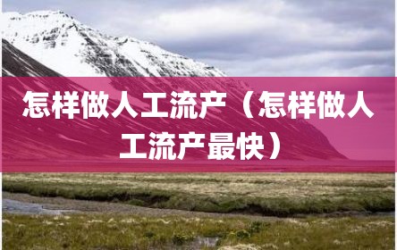 怎样做人工流产（怎样做人工流产最快）