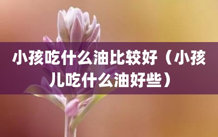 小孩吃什么油比较好（小孩儿吃什么油好些）