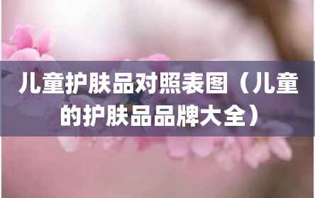 儿童护肤品对照表图（儿童的护肤品品牌大全）