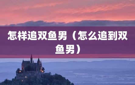 怎样追双鱼男（怎么追到双鱼男）