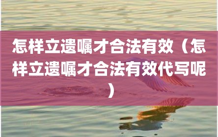 怎样立遗嘱才合法有效（怎样立遗嘱才合法有效代写呢）