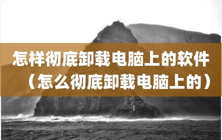 怎样彻底卸载电脑上的软件（怎么彻底卸载电脑上的）