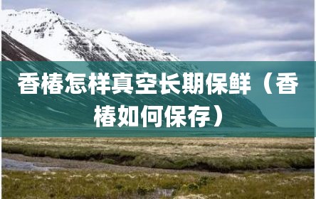 香椿怎样真空长期保鲜（香椿如何保存）
