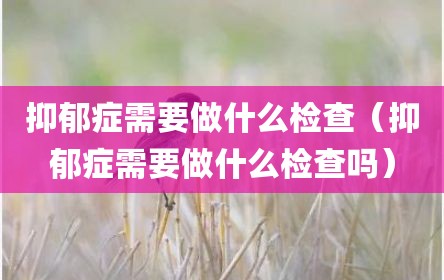 抑郁症需要做什么检查（抑郁症需要做什么检查吗）