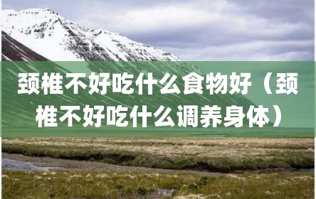 颈椎不好吃什么食物好（颈椎不好吃什么调养身体）
