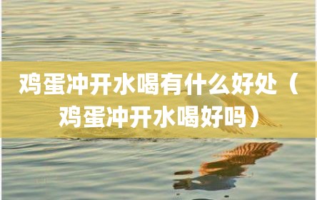 鸡蛋冲开水喝有什么好处（鸡蛋冲开水喝好吗）