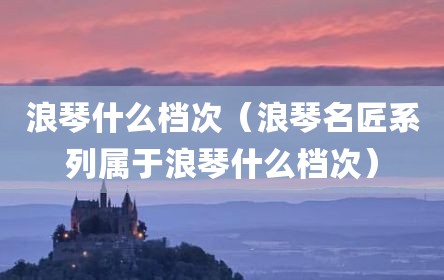 浪琴什么档次（浪琴名匠系列属于浪琴什么档次）