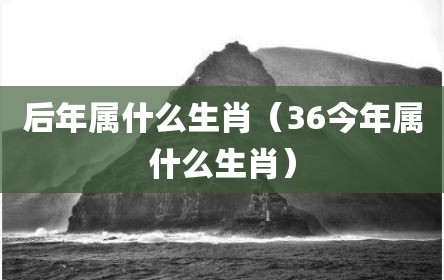 后年属什么生肖（36今年属什么生肖）