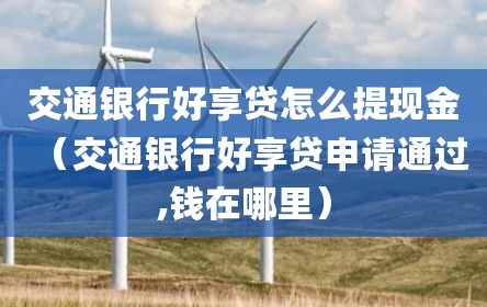交通银行好享贷怎么提现金（交通银行好享贷申请通过,钱在哪里）