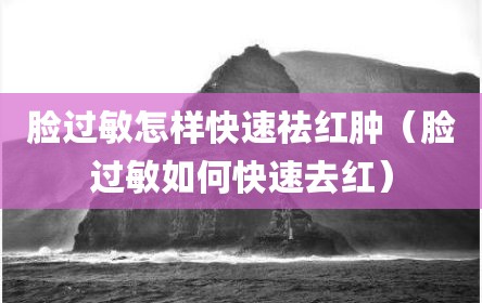 脸过敏怎样快速祛红肿（脸过敏如何快速去红）