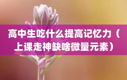 高中生吃什么提高记忆力（上课走神缺啥微量元素）