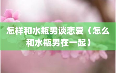 怎样和水瓶男谈恋爱（怎么和水瓶男在一起）
