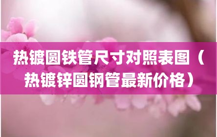 热镀圆铁管尺寸对照表图（热镀锌圆钢管最新价格）