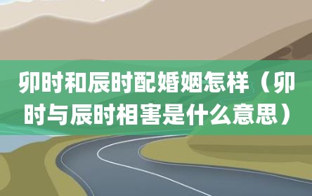 卯時(shí)和辰時(shí)配婚姻怎樣（卯時(shí)與辰時(shí)相害是什么意思）