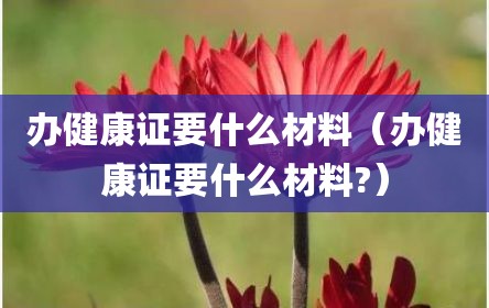 办健康证要什么材料（办健康证要什么材料?）