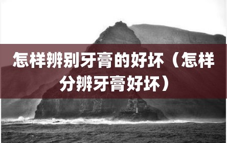 怎样辨别牙膏的好坏（怎样分辨牙膏好坏）
