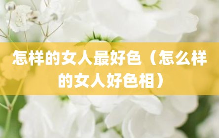 怎样的女人最好色（怎么样的女人好色相）