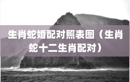 生肖蛇婚配对照表图（生肖蛇十二生肖配对）